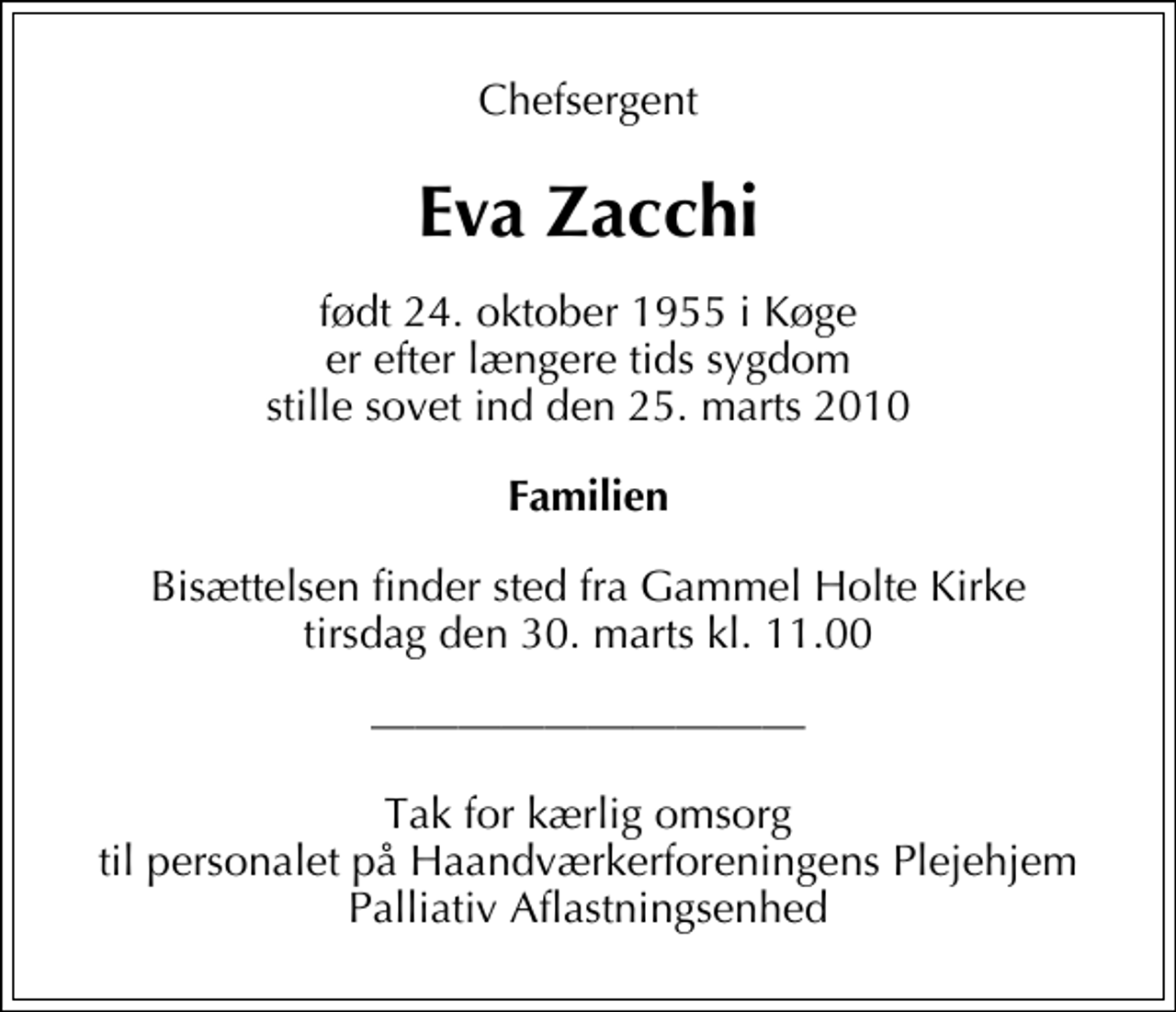<p>Chefsergent<br />Eva Zacchi<br />født 24. oktober 1955 i Køge er efter længere tids sygdom stille sovet ind den 25. marts 2010<br />Familien<br />Bisættelsen finder sted fra Gammel Holte Kirke tirsdag den 30. marts kl. 11.00</p><p>Tak for kærlig omsorg til personalet på Haandværkerforeningens Plejehjem Palliativ Aflastningsenhed</p>