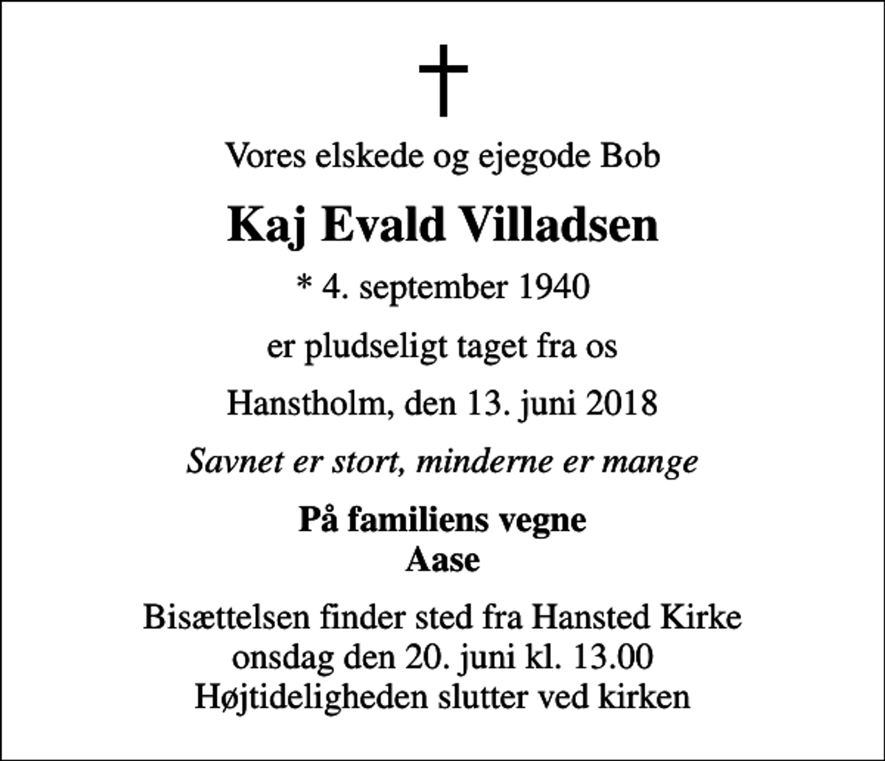 <p>Vores elskede og ejegode Bob<br />Kaj Evald Villadsen<br />* 4. september 1940<br />er pludseligt taget fra os<br />Hanstholm, den 13. juni 2018<br />Savnet er stort, minderne er mange<br />På familiens vegne Aase<br />Bisættelsen finder sted fra Hansted Kirke onsdag den 20. juni kl. 13.00 Højtideligheden slutter ved kirken</p>