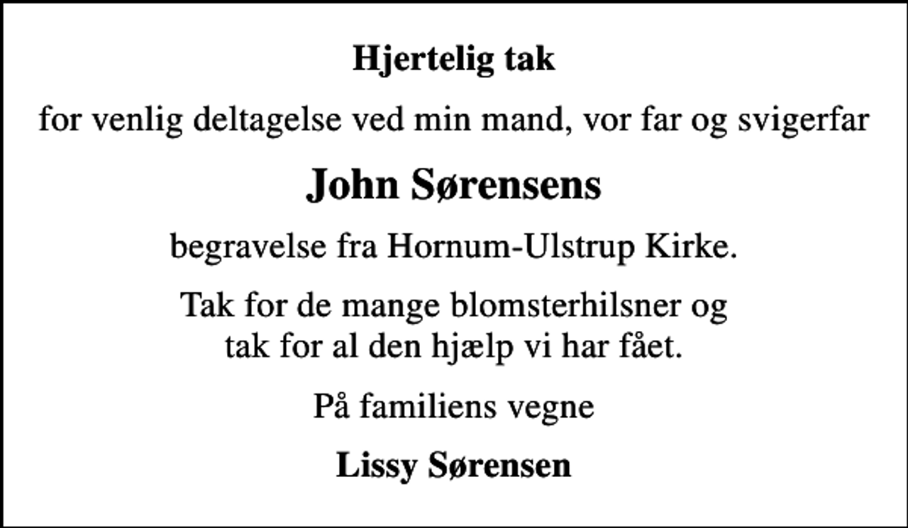 <p>Hjertelig tak<br />for venlig deltagelse ved min mand, vor far og svigerfar<br />John Sørensens<br />begravelse fra Hornum-Ulstrup Kirke.<br />Tak for de mange blomsterhilsner og tak for al den hjælp vi har fået.<br />På familiens vegne<br />Lissy Sørensen</p>