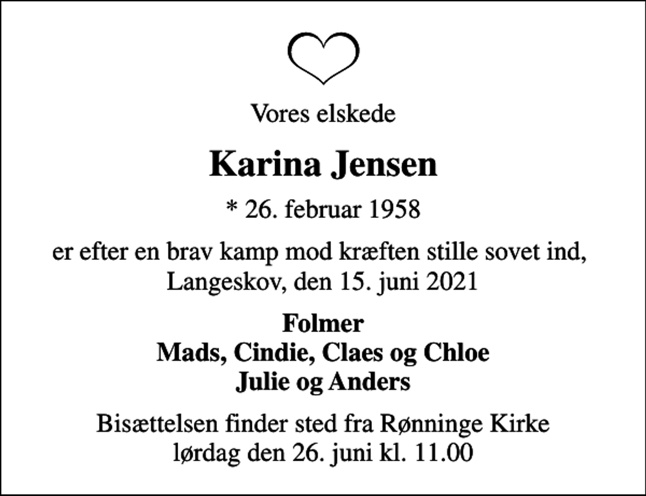 <p>Vores elskede<br />Karina Jensen<br />* 26. februar 1958<br />er efter en brav kamp mod kræften stille sovet ind, Langeskov, den 15. juni 2021<br />Folmer Mads, Cindie, Claes og Chloe Julie og Anders<br />Bisættelsen finder sted fra Rønninge Kirke lørdag den 26. juni kl. 11.00</p>