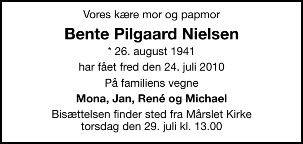 <p>Vores kære mor og papmor<br />Bente Pilgaard Nielsen<br />* 26. august 1941<br />har fået fred den 24. juli 2010<br />På familiens vegne<br />Mona, Jan, René og Michael<br />Bisættelsen finder sted fra Mårslet Kirke torsdag den 29. juli kl. 13.00</p>