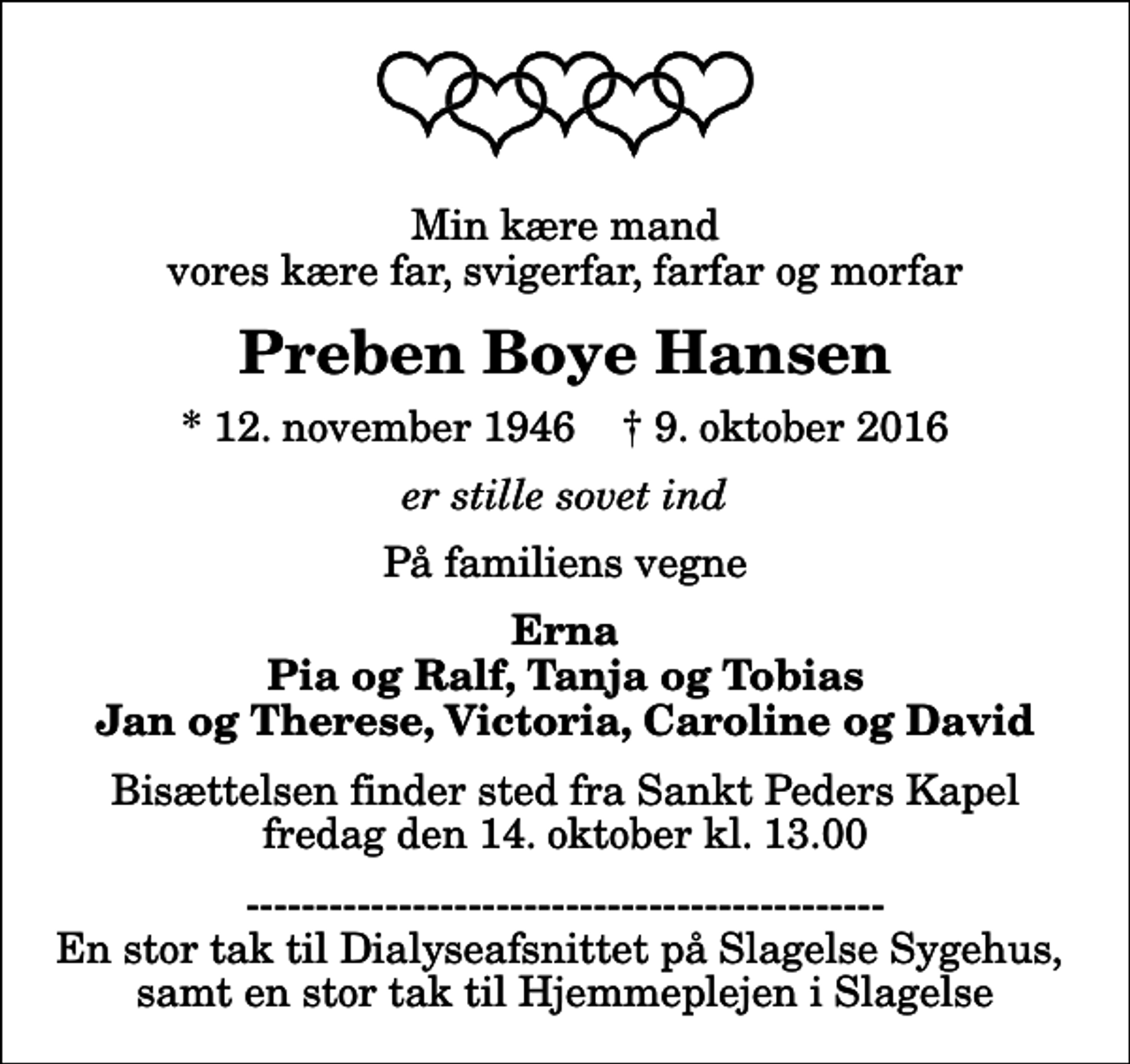 <p>Min kære mand vores kære far, svigerfar, farfar og morfar<br />Preben Boye Hansen<br />* 12. november 1946 ✝ 9. oktober 2016<br />er stille sovet ind<br />På familiens vegne<br />Erna Pia og Ralf, Tanja og Tobias Jan og Therese, Victoria, Caroline og David<br />Bisættelsen finder sted fra Sankt Peders Kapel fredag den 14. oktober kl. 13.00<br />En stor tak til Dialyseafsnittet på Slagelse Sygehus, samt en stor tak til Hjemmeplejen i Slagelse</p>