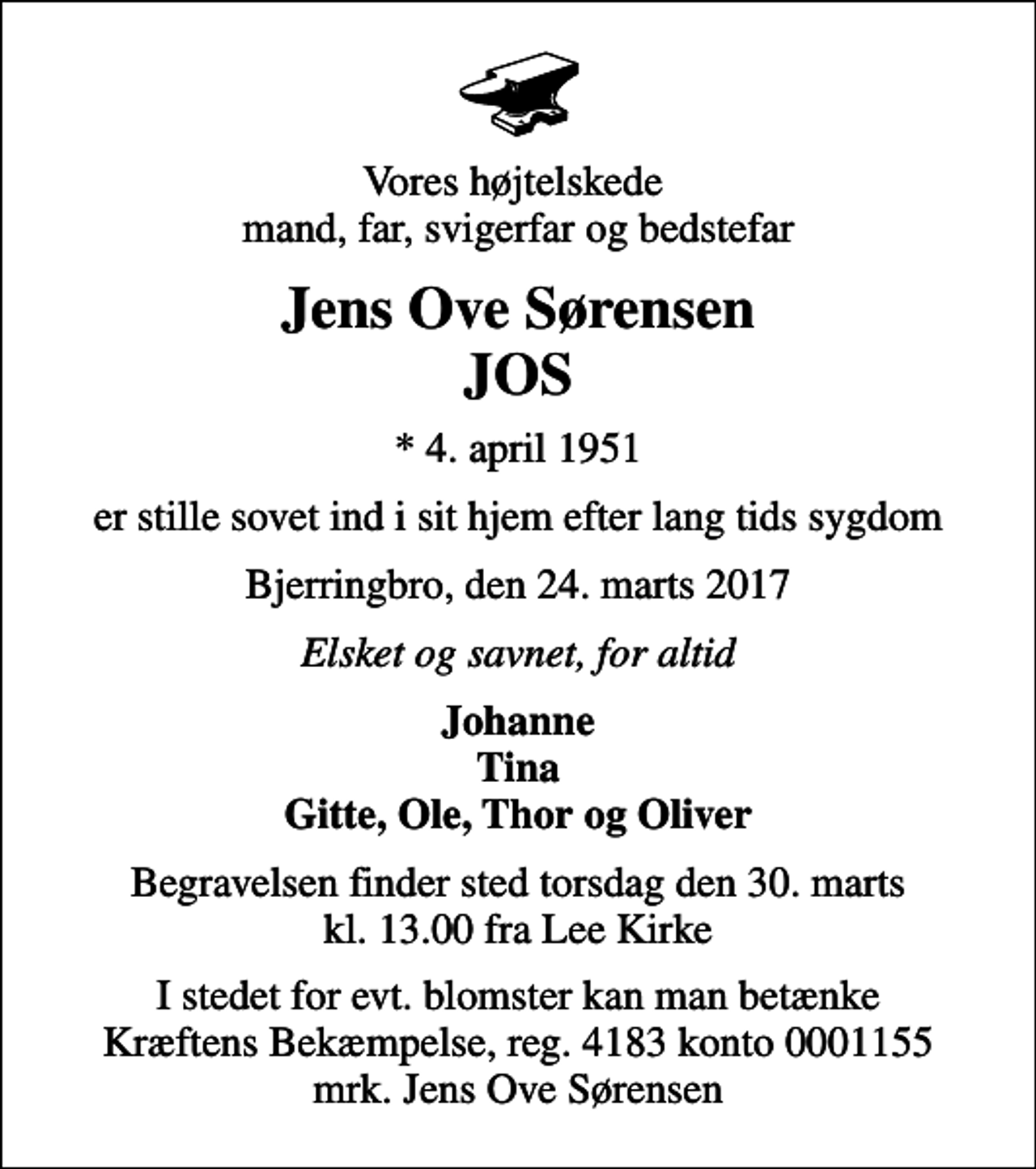<p>Vores højtelskede mand, far, svigerfar og bedstefar<br />Jens Ove Sørensen JOS<br />* 4. april 1951<br />er stille sovet ind i sit hjem efter lang tids sygdom<br />Bjerringbro, den 24. marts 2017<br />Elsket og savnet, for altid<br />Johanne Tina Gitte, Ole, Thor og Oliver<br />Begravelsen finder sted torsdag den 30. marts kl. 13.00 fra Lee Kirke<br />I stedet for evt. blomster kan man betænke<br />Kræftens Bekæmpelse reg.4183konto0001155mrk. Jens Ove<br />Sørensen</p>