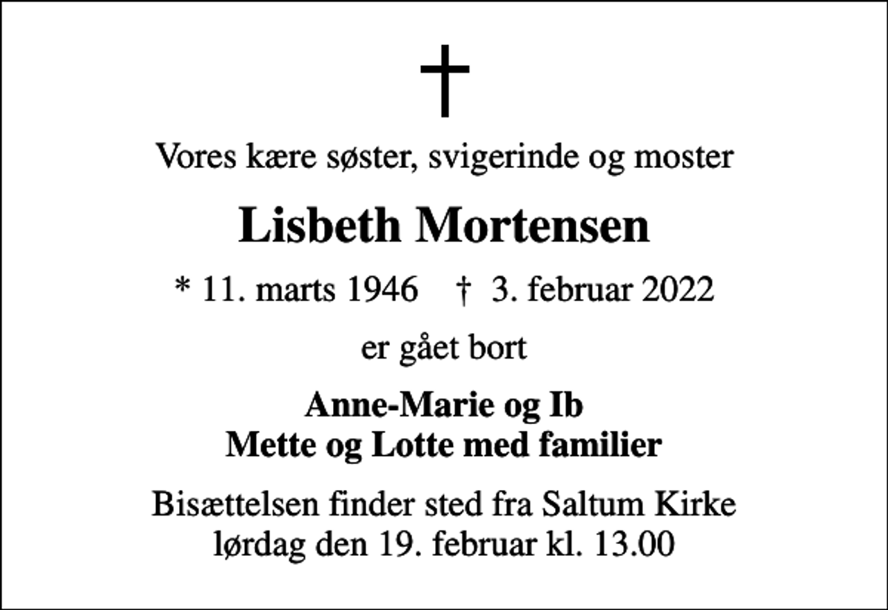 <p>Vores kære søster, svigerinde og moster<br />Lisbeth Mortensen<br />* 11. marts 1946 ✝ 3. februar 2022<br />er gået bort<br />Anne-Marie og Ib Mette og Lotte med familier<br />Bisættelsen finder sted fra Saltum Kirke lørdag den 19. februar kl. 13.00</p>
