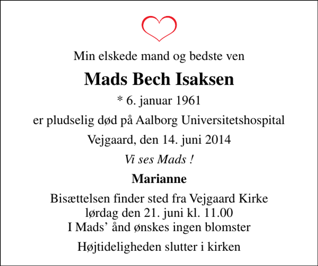 <p>Min elskede mand og bedste ven<br />Mads Bech Isaksen<br />* 6. januar 1961<br />er pludselig død på Aalborg Universitetshospital<br />Vejgaard, den 14. juni 2014<br />Vi ses Mads !<br />Marianne<br />Bisættelsen finder sted fra Vejgaard Kirke lørdag den 21. juni kl. 11.00 I Mads ånd ønskes ingen blomster<br />Højtideligheden slutter i kirken</p>