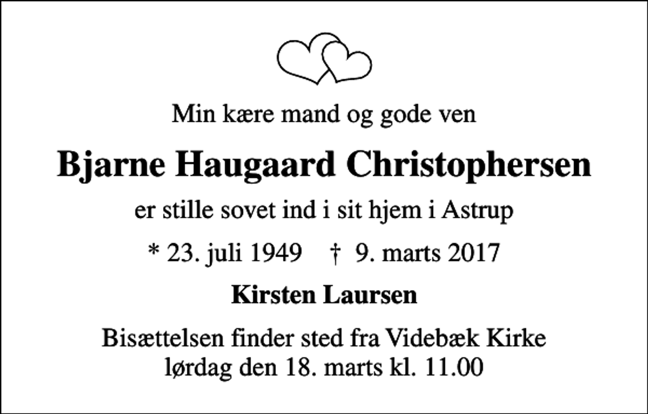 <p>Min kære mand og gode ven<br />Bjarne Haugaard Christophersen<br />er stille sovet ind i sit hjem i Astrup<br />* 23. juli 1949 ✝ 9. marts 2017<br />Kirsten Laursen<br />Bisættelsen finder sted fra Videbæk Kirke lørdag den 18. marts kl. 11.00</p>