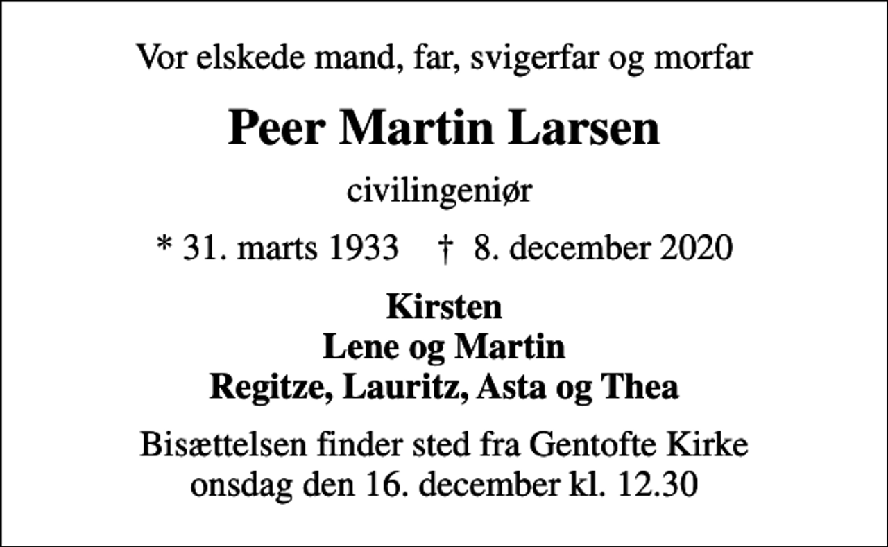 <p>Vor elskede mand, far, svigerfar og morfar<br />Peer Martin Larsen<br />civilingeniør<br />* 31. marts 1933 ✝ 8. december 2020<br />Kirsten Lene og Martin Regitze, Lauritz, Asta og Thea<br />Bisættelsen finder sted fra Gentofte Kirke onsdag den 16. december kl. 12.30</p>