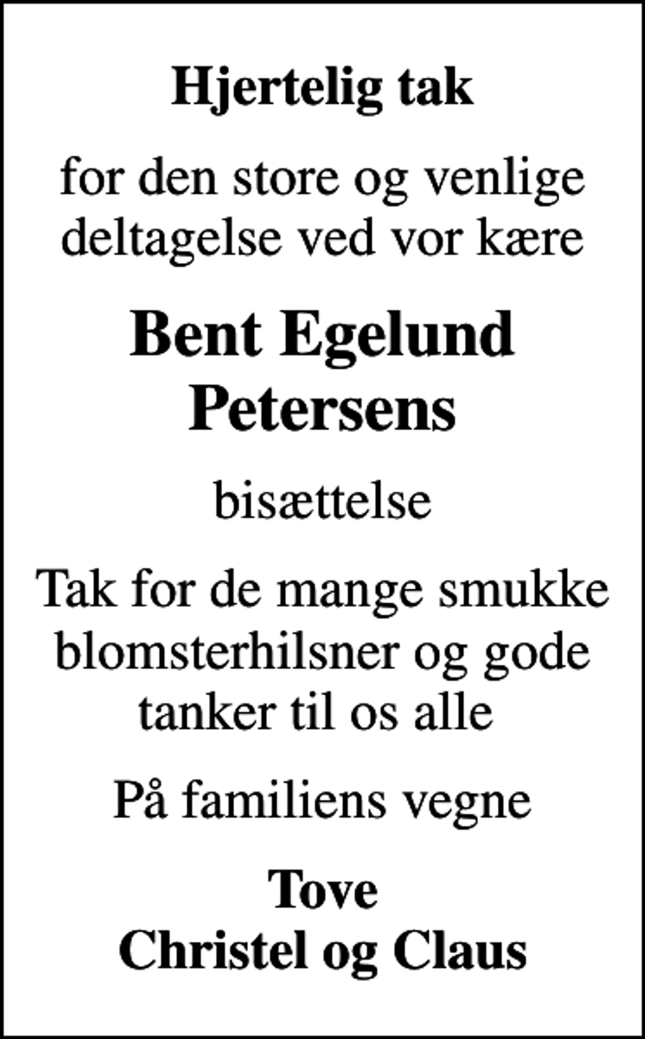 <p>Hjertelig tak<br />for den store og venlige deltagelse ved vor kære<br />Bent Egelund Petersens<br />bisættelse<br />Tak for de mange smukke blomsterhilsner og gode tanker til os alle<br />På familiens vegne<br />Tove Christel og Claus</p>