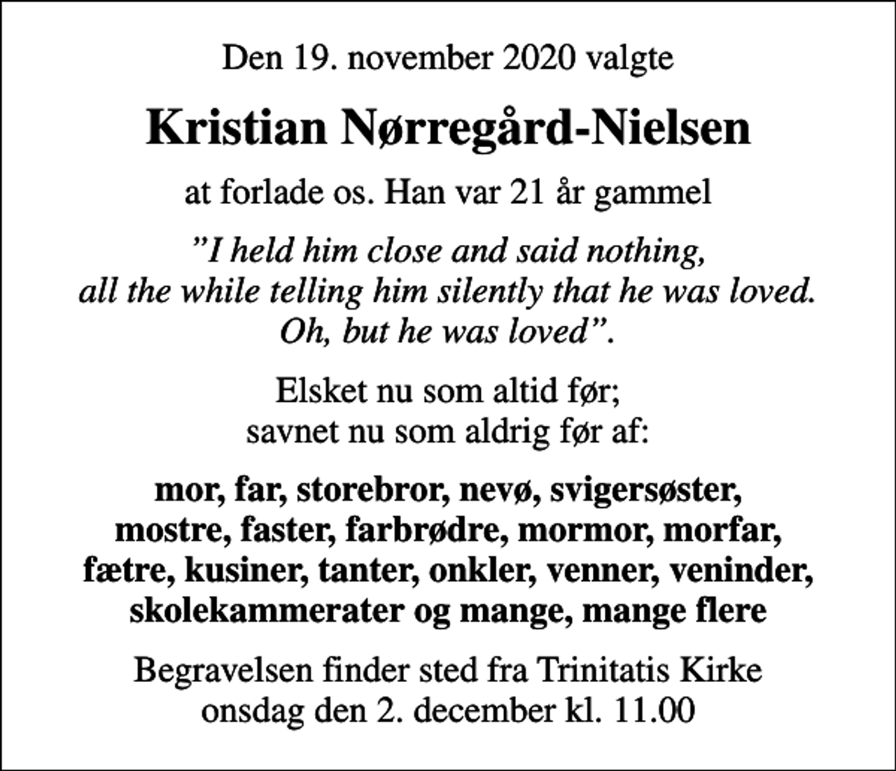 <p>Den 19. november 2020 valgte<br />Kristian Nørregård-Nielsen<br />at forlade os. Han var 21 år gammel<br />I held him close and said nothing, all the while telling him silently that he was loved. Oh, but he was loved.<br />Elsket nu som altid før; savnet nu som aldrig før af:<br />mor, far, storebror, nevø, svigersøster, mostre, faster, farbrødre, mormor, morfar, fætre, kusiner, tanter, onkler, venner, veninder, skolekammerater og mange, mange flere<br />Begravelsen finder sted fra Trinitatis Kirke onsdag den 2. december kl. 11.00</p>