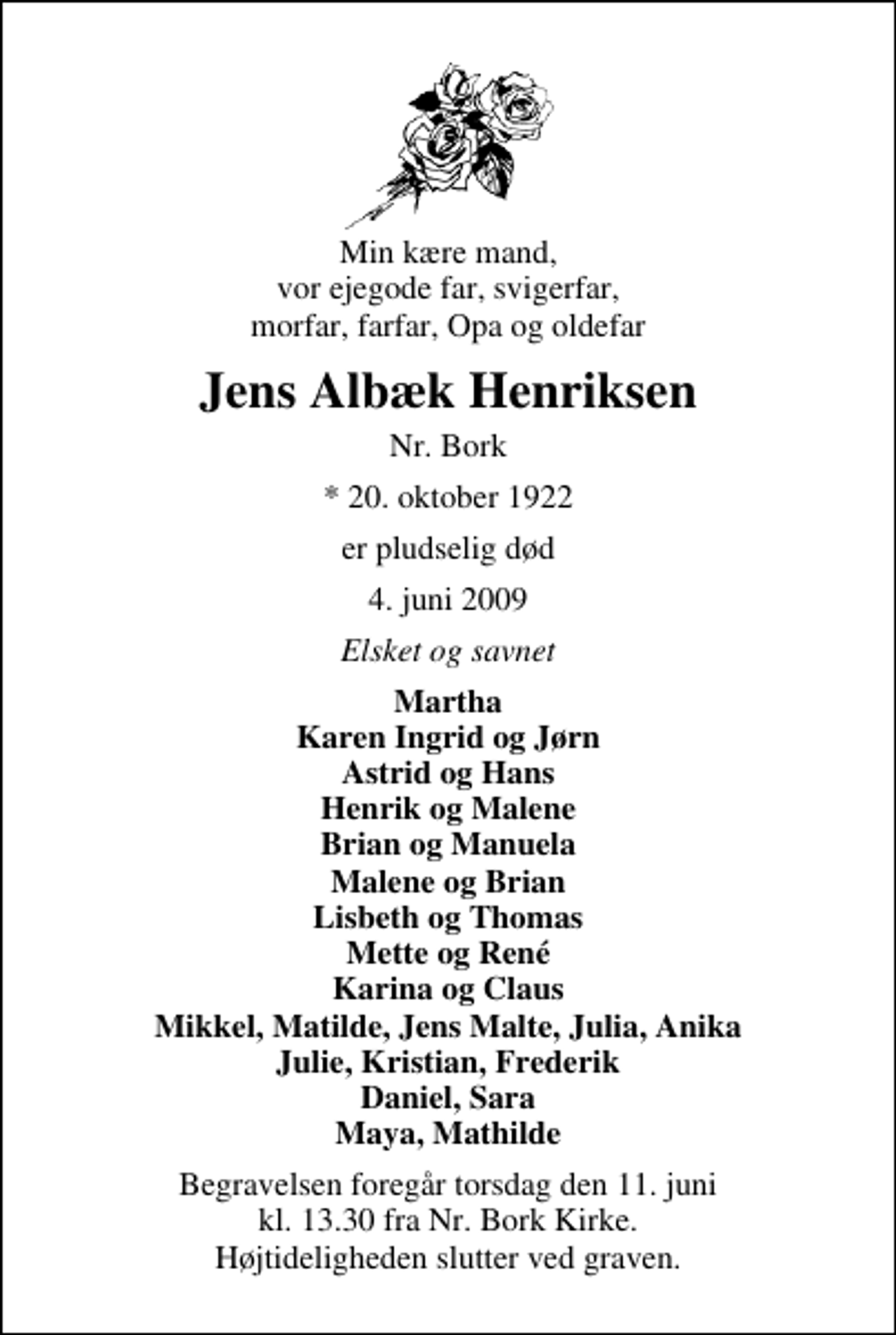 <p>Min kære mand, vor ejegode far, svigerfar, morfar, farfar, Opa og oldefar<br />Jens Albæk Henriksen<br />Nr. Bork<br />* 20. oktober 1922<br />er pludselig død<br />4. juni 2009<br />Elsket og savnet<br />Martha Karen Ingrid og Jørn Astrid og Hans Henrik og Malene Brian og Manuela Malene og Brian Lisbeth og Thomas Mette og René Karina og Claus Mikkel, Matilde, Jens Malte, Julia, Anika Julie, Kristian, Frederik Daniel, Sara Maya, Mathilde<br />Begravelsen foregår torsdag den 11. juni kl. 13.30 fra Nr. Bork Kirke Højtideligheden slutter ved graven.</p>