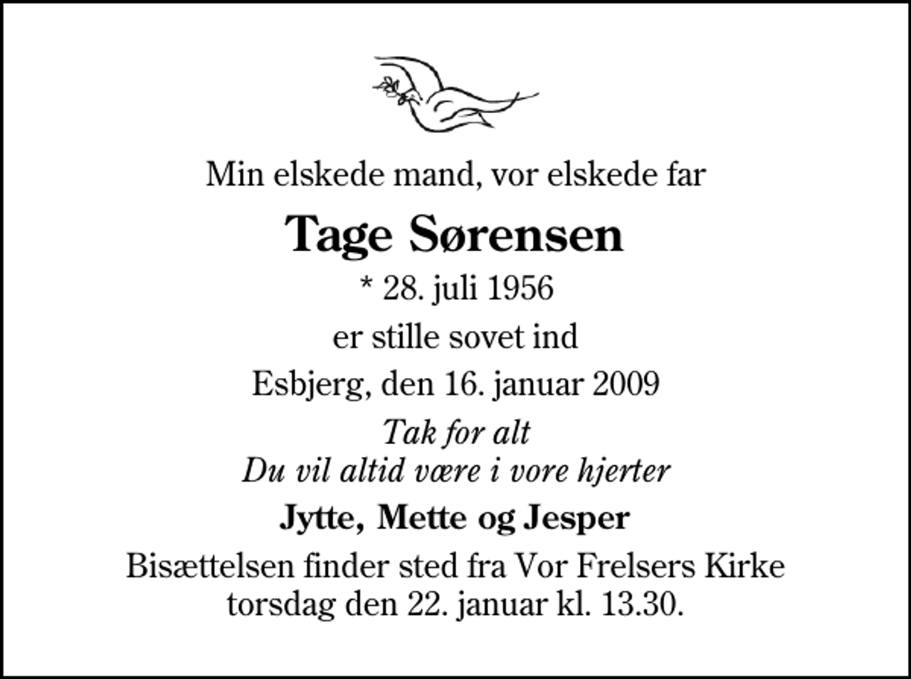 <p>Min elskede mand, vor elskede far<br />Tage Sørensen<br />* 28. juli 1956<br />er stille sovet ind<br />Esbjerg, den 16. januar 2009<br />Tak for alt Du vil altid være i vore hjerter<br />Jytte, Mette og Jesper<br />Bisættelsen finder sted fra Vor Frelsers Kirke torsdag den 22. januar kl. 13.30</p>