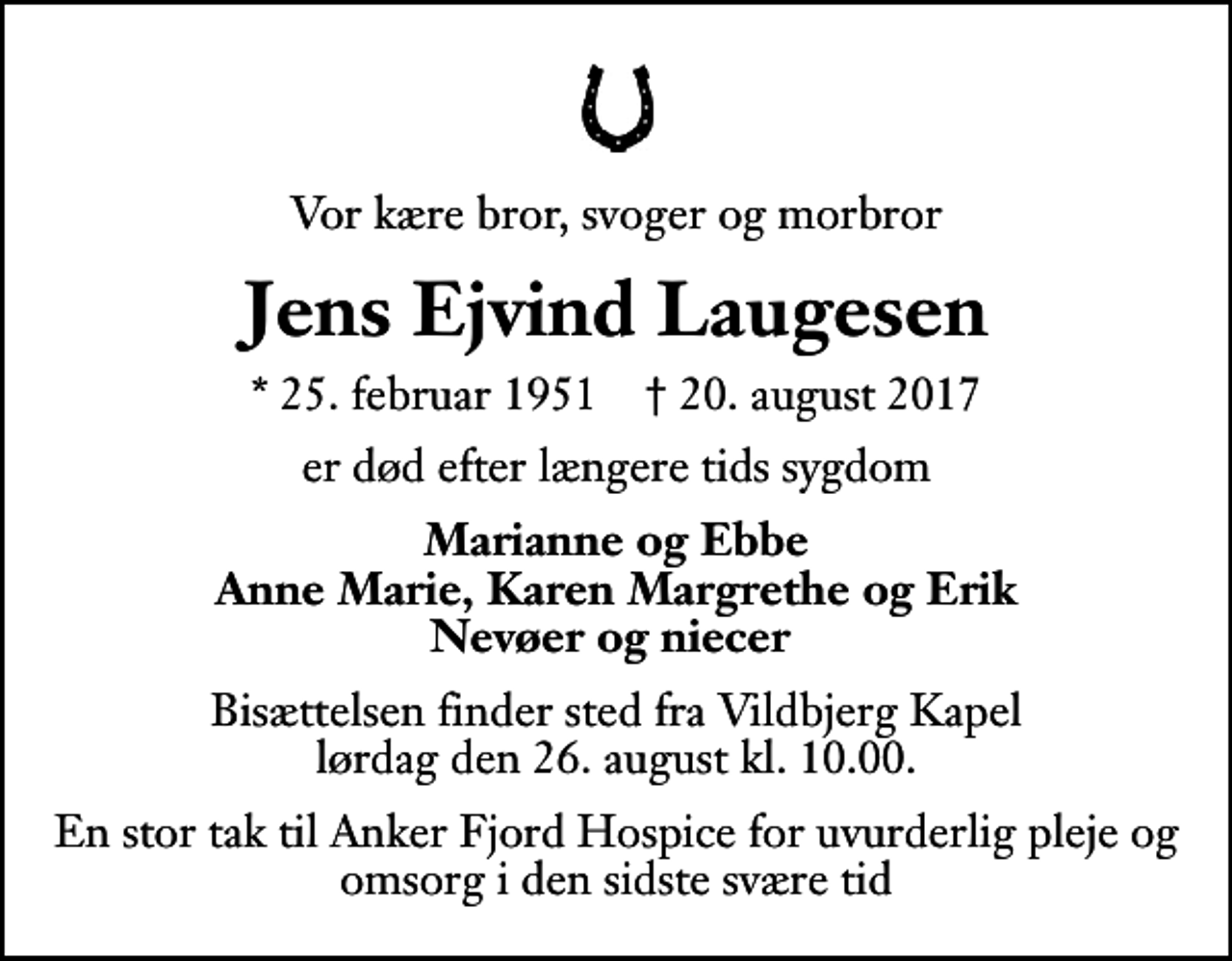 <p>Vor kære bror, svoger og morbror<br />Jens Ejvind Laugesen<br />* 25. februar 1951 ✝ 20. august 2017<br />er død efter længere tids sygdom<br />Marianne og Ebbe Anne Marie, Karen Margrethe og Erik Nevøer og niecer<br />Bisættelsen finder sted fra Vildbjerg Kapel lørdag den 26. august kl. 10.00<br />En stor tak til Anker Fjord Hospice for uvurderlig pleje og omsorg i den sidste svære tid</p>