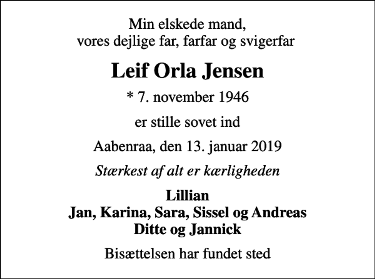 <p>Min elskede mand, vores dejlige far, farfar og svigerfar<br />Leif Orla Jensen<br />* 7. november 1946<br />er stille sovet ind<br />Aabenraa, den 13. januar 2019<br />Stærkest af alt er kærligheden<br />Lillian Jan, Karina, Sara, Sissel og Andreas Ditte og Jannick<br />Bisættelsen har fundet sted</p>