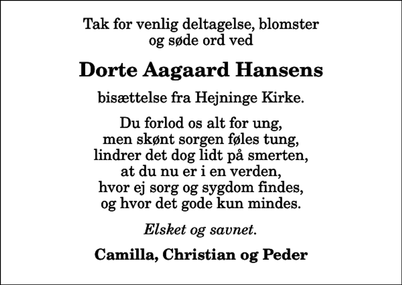 <p>Dorte Aagaard Hansens<br />bisættelse fra Hejninge Kirke.<br />Du forlod os alt for ung, men skønt sorgen føles tung, lindrer det dog lidt på smerten, at du nu er i en verden, hvor ej sorg og sygdom findes, og hvor det gode kun mindes.<br />Elsket og savnet.<br />Camilla, Christian og Peder</p>