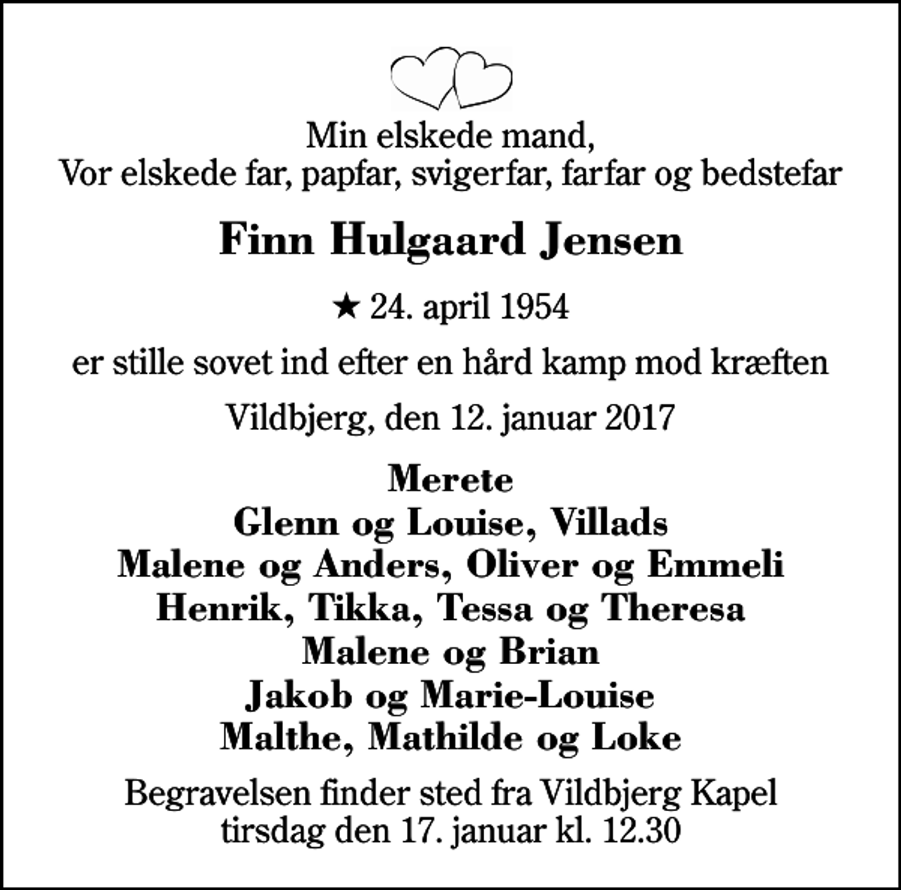 <p>Min elskede mand, Vor elskede far, papfar, svigerfar, farfar og bedstefar<br />Finn Hulgaard Jensen<br />* 24. april 1954<br />er stille sovet ind efter en hård kamp mod kræften<br />Vildbjerg, den 12. januar 2017<br />Merete Glenn og Louise, Villads Malene og Anders, Oliver og Emmeli Henrik, Tikka, Tessa og Theresa Malene og Brian Jakob og Marie-Louise Malthe, Mathilde og Loke<br />Begravelsen finder sted fra Vildbjerg Kapel tirsdag den 17. januar kl. 12.30</p>