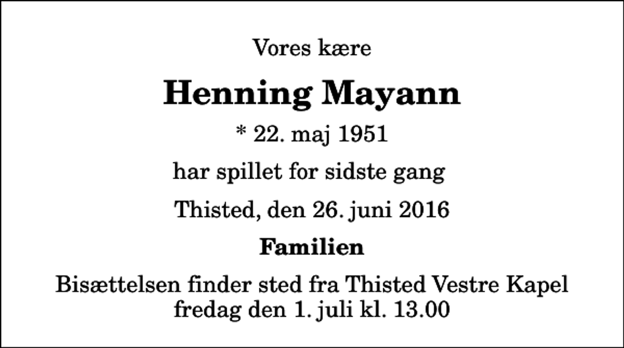 <p>Vores kære<br />Henning Mayann<br />* 22. maj 1951<br />har spillet for sidste gang<br />Thisted, den 26. juni 2016<br />Familien<br />Bisættelsen finder sted fra Thisted Vestre Kapel fredag den 1. juli kl. 13.00</p>
