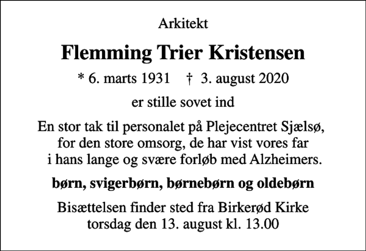 <p>Arkitekt<br />Flemming Trier Kristensen<br />* 6. marts 1931 ✝ 3. august 2020<br />er stille sovet ind<br />En stor tak til personalet på Plejecentret Sjælsø, for den store omsorg, de har vist vores far i hans lange og svære forløb med Alzheimers.<br />børn, svigerbørn, børnebørn og oldebørn<br />Bisættelsen finder sted fra Birkerød Kirke torsdag den 13. august kl. 13.00</p>