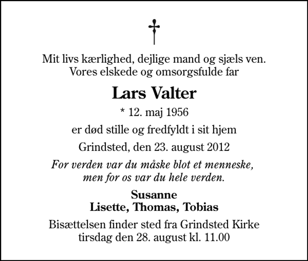 <p>Mit livs kærlighed, dejlige mand og sjæls ven. Vores elskede og omsorgsfulde far<br />Lars Valter<br />* 12. maj 1956<br />er død stille og fredfyldt i sit hjem<br />Grindsted, den 23. august 2012<br />For verden var du måske blot et menneske, men for os var du hele verden.<br />Susanne Lisette, Thomas, Tobias<br />Bisættelsen finder sted fra Grindsted Kirke tirsdag den 28. august kl. 11.00</p>