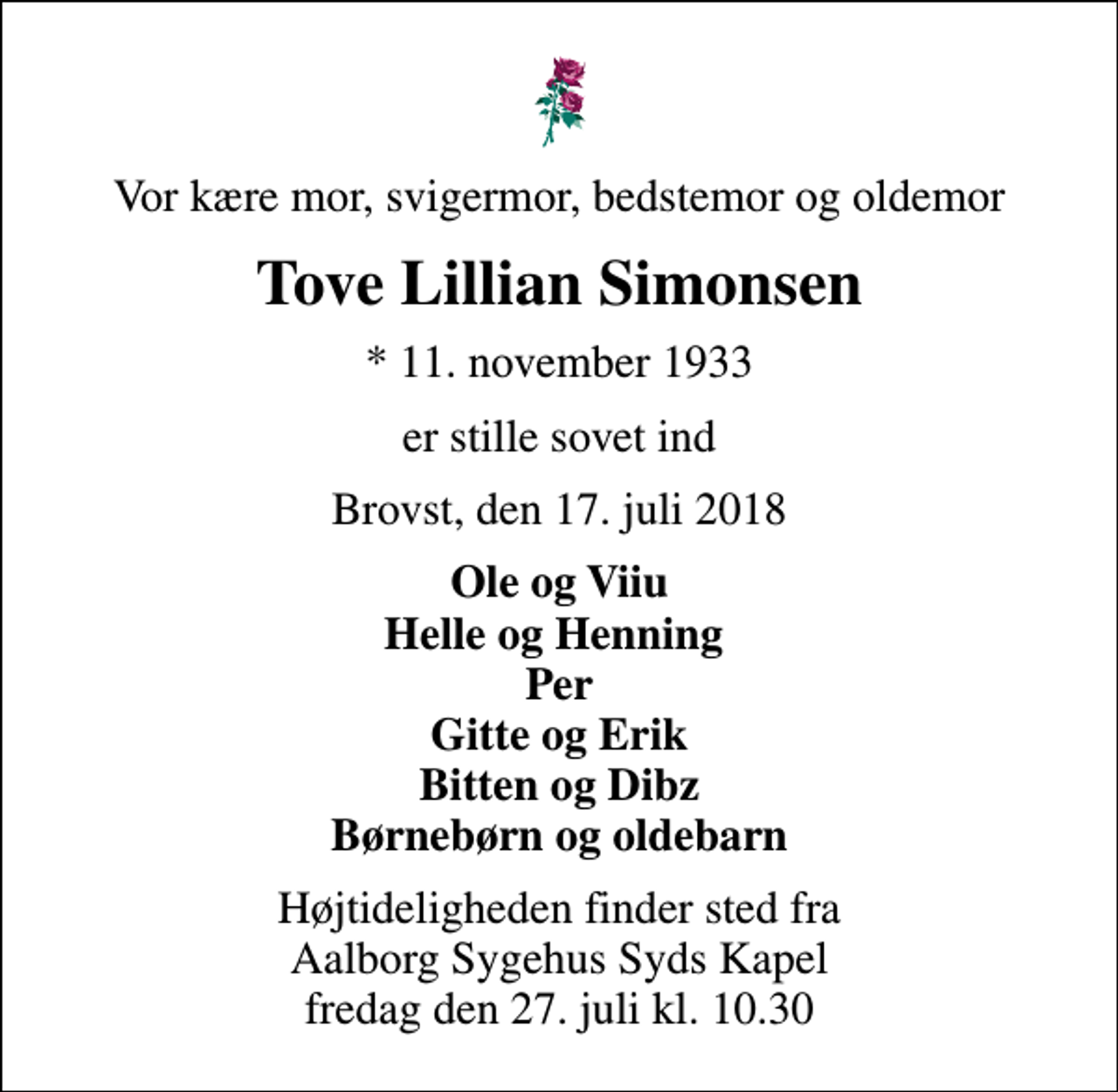 <p>Vor kære mor, svigermor, bedstemor og oldemor<br />Tove Lillian Simonsen<br />* 11. november 1933<br />er stille sovet ind<br />Brovst, den 17. juli 2018<br />Ole og Viiu Helle og Henning Per Gitte og Erik Bitten og Dibz Børnebørn og oldebarn<br />Højtideligheden finder sted fra Aalborg Sygehus Syds Kapel fredag den 27. juli kl. 10.30</p>