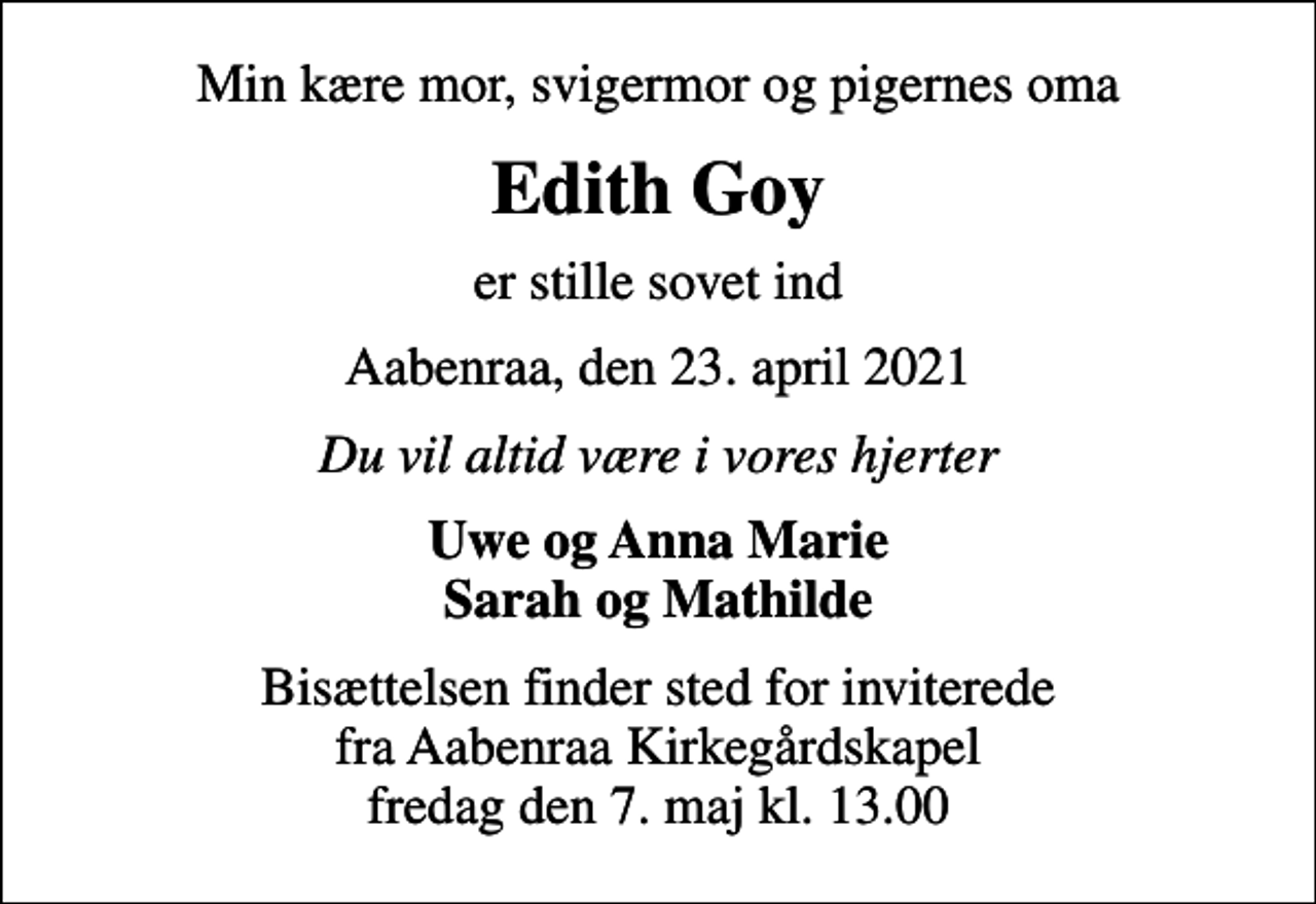 <p>Min kære mor, svigermor og pigernes oma<br />Edith Goy<br />er stille sovet ind<br />Aabenraa, den 23. april 2021<br />Du vil altid være i vores hjerter<br />Uwe og Anna Marie Sarah og Mathilde<br />Bisættelsen finder sted for inviterede fra Aabenraa Kirkegårdskapel fredag den 7. maj kl. 13.00</p>
