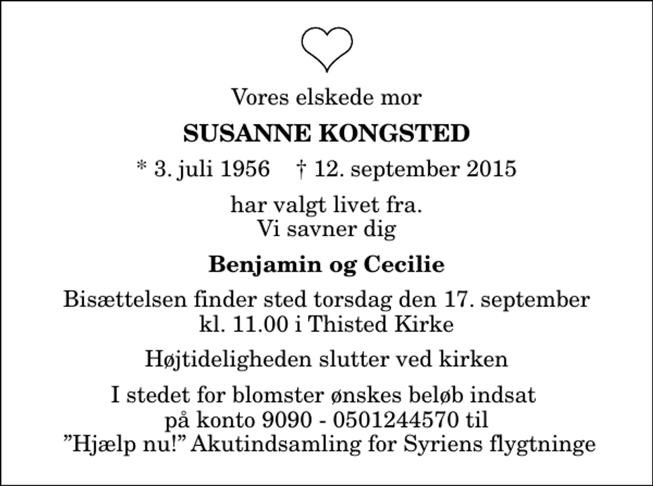 <p>Vores elskede mor<br />Susanne Kongsted<br />* 3. juli 1956 ✝ 12. september 2015<br />har valgt livet fra. Vi savner dig<br />Benjamin og Cecilie<br />Bisættelsen finder sted torsdag den 17. september kl. 11.00 i Thisted Kirke Højtideligheden slutter ved kirken<br />I stedet for blomster ønskes beløb indsat på konto 9090 - 0501244570 til Hjælp nu! Akutindsamling for Syriens flygtninge</p>