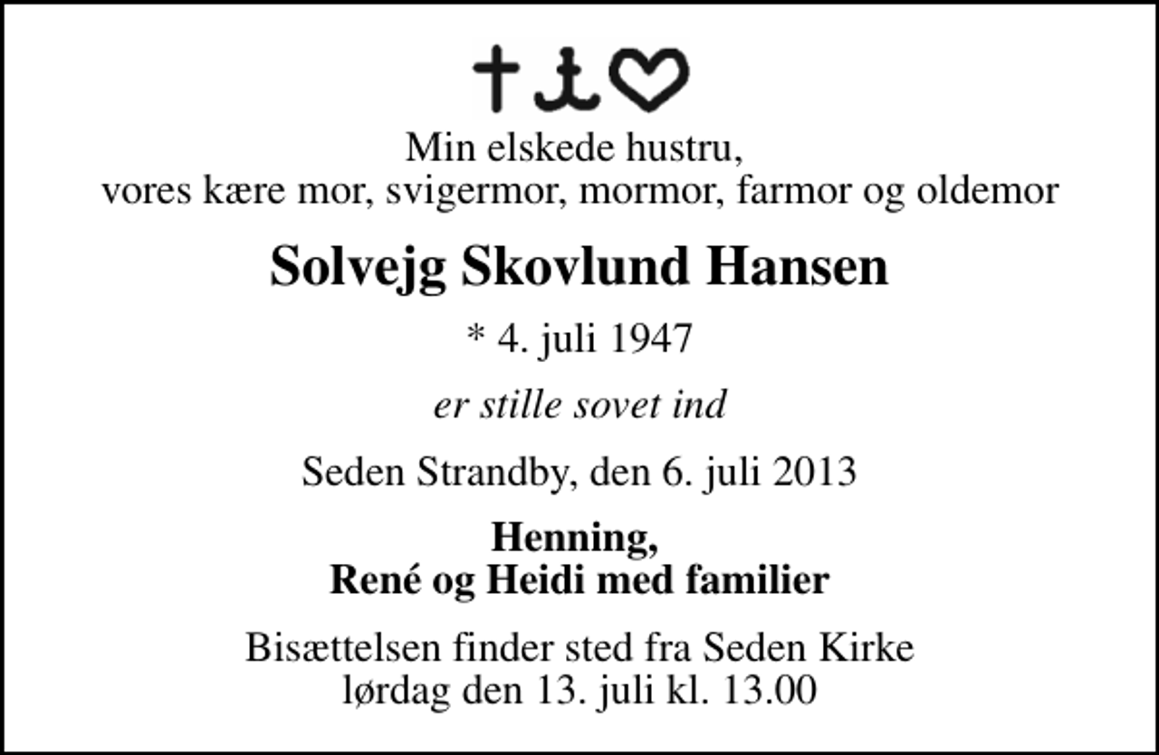 <p>Min elskede hustru, vores kære mor, svigermor, mormor, farmor og oldemor<br />Solvejg Skovlund Hansen<br />* 4. juli 1947<br />er stille sovet ind<br />Seden Strandby, den 6. juli 2013<br />Henning, René og Heidi med familier<br />Bisættelsen finder sted fra Seden Kirke lørdag den 13. juli kl. 13.00</p>