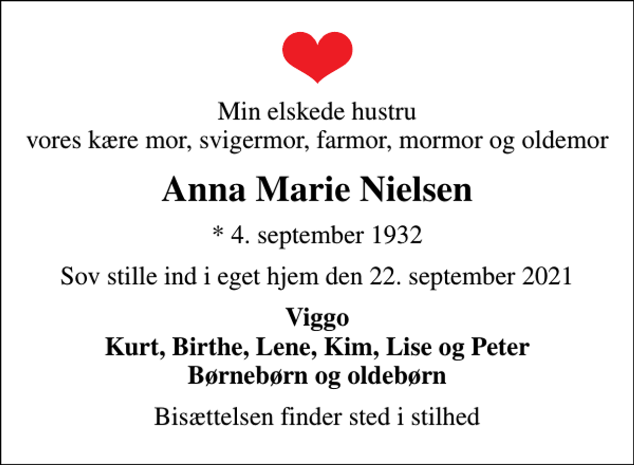 <p>Min elskede hustru vores kære mor, svigermor, farmor, mormor og oldemor<br />Anna Marie Nielsen<br />* 4. september 1932<br />Sov stille ind i eget hjem den 22. september 2021<br />Viggo Kurt, Birthe, Lene, Kim, Lise og Peter Børnebørn og oldebørn<br />Bisættelsen finder sted i stilhed</p>