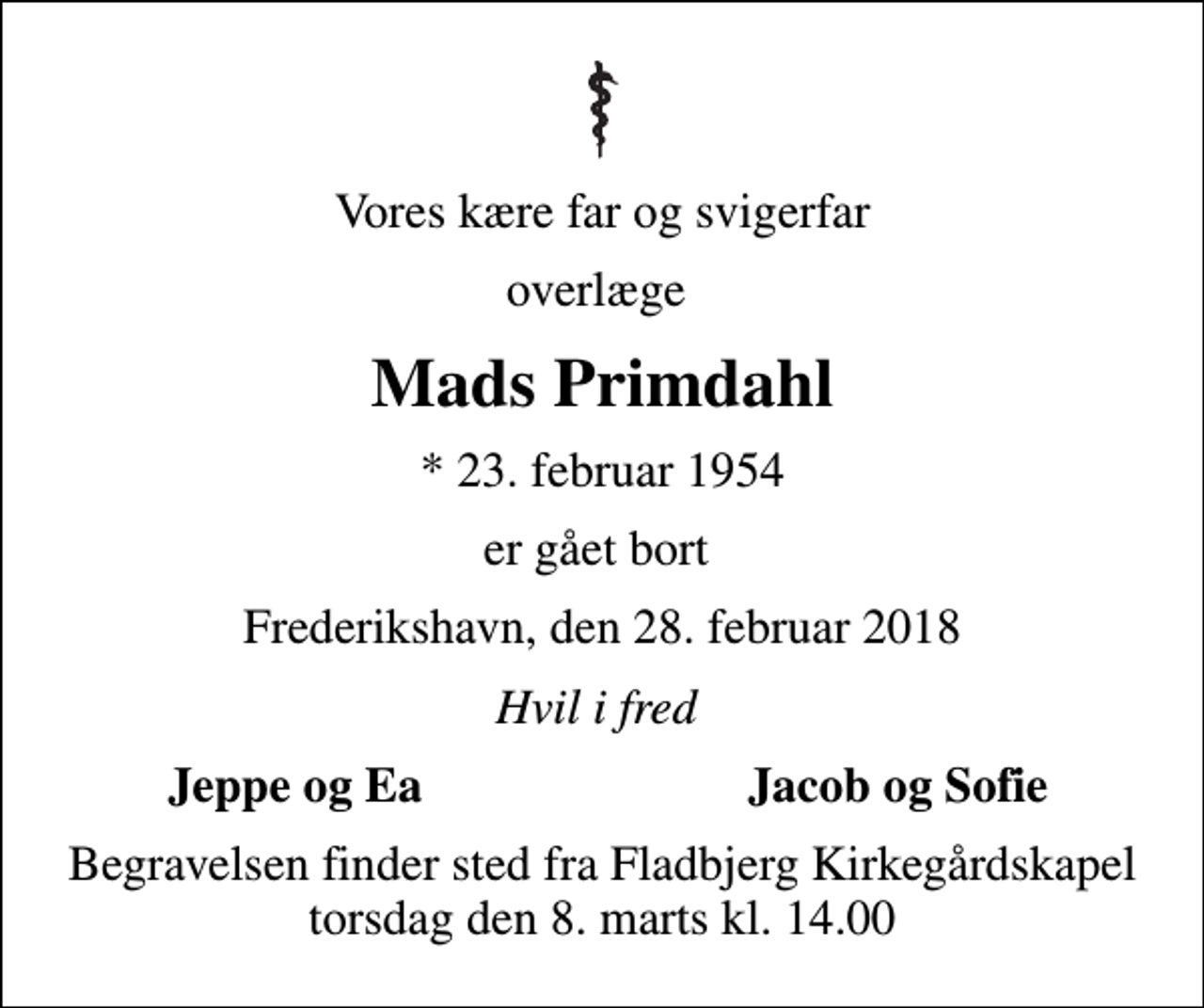 <p>Vores kære far og svigerfar<br />overlæge<br />Mads Primdahl<br />* 23. februar 1954<br />er gået bort<br />Frederikshavn, den 28. februar 2018<br />Hvil i fred<br />Jeppe og Ea<br />Jacob og Sofie<br />Begravelsen finder sted fra Fladbjerg Kirkegårdskapel torsdag den 8. marts kl. 14.00</p>