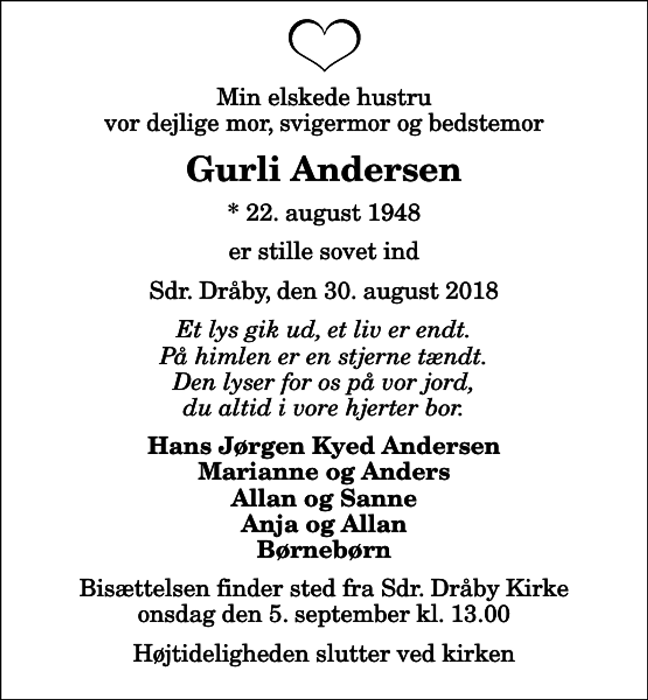 <p>Min elskede hustru vor dejlige mor, svigermor og bedstemor<br />Gurli Andersen<br />* 22. august 1948<br />er stille sovet ind<br />Sdr. Dråby, den 30. august 2018<br />Et lys gik ud, et liv er endt. På himlen er en stjerne tændt. Den lyser for os på vor jord, du altid i vore hjerter bor.<br />Hans Jørgen Kyed Andersen Marianne og Anders Allan og Sanne Anja og Allan Børnebørn<br />Bisættelsen finder sted fra Sdr. Dråby Kirke onsdag den 5. september kl. 13.00 Højtideligheden slutter ved kirken</p>