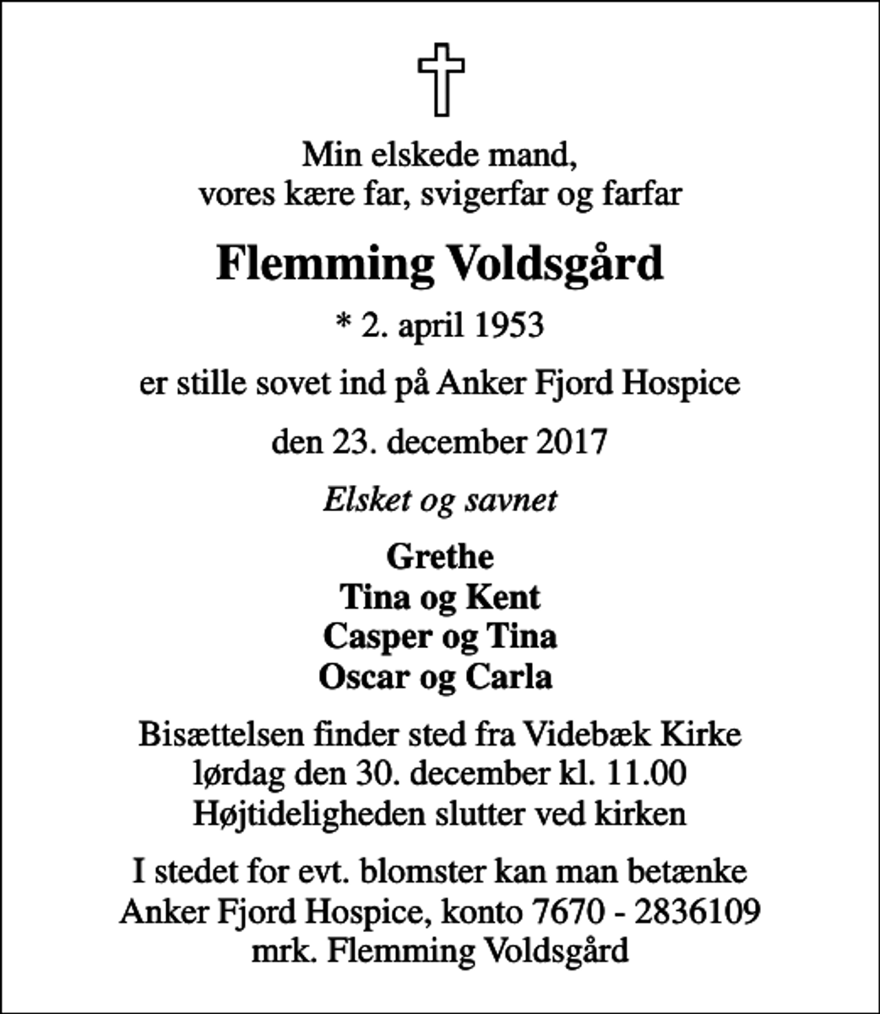 <p>Min elskede mand, vores kære far, svigerfar og farfar<br />Flemming Voldsgård<br />* 2. april 1953<br />er stille sovet ind på Anker Fjord Hospice<br />den 23. december 2017<br />Elsket og savnet<br />Grethe Tina og Kent Casper og Tina Oscar og Carla<br />Bisættelsen finder sted fra Videbæk Kirke lørdag den 30. december kl. 11.00 Højtideligheden slutter ved kirken<br />I stedet for evt. blomster kan man betænke<br />Anker Fjord Hospice konto7670-2836109mrk. Flemming<br />Voldsgård</p>