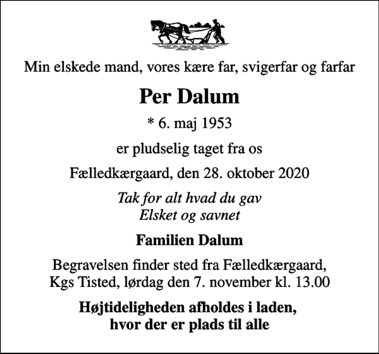 <p>Min elskede mand, vores kære far, svigerfar og farfar<br />Per Dalum<br />* 6. maj 1953<br />er pludselig taget fra os<br />Fælledkærgaard, den 28. oktober 2020<br />Tak for alt hvad du gav Elsket og savnet<br />Familien Dalum<br />Begravelsen finder sted fra Fælledkærgaard, Kgs Tisted, lørdag den 7. november kl. 13.00<br />Højtideligheden afholdes i laden, hvor der er plads til alle</p>