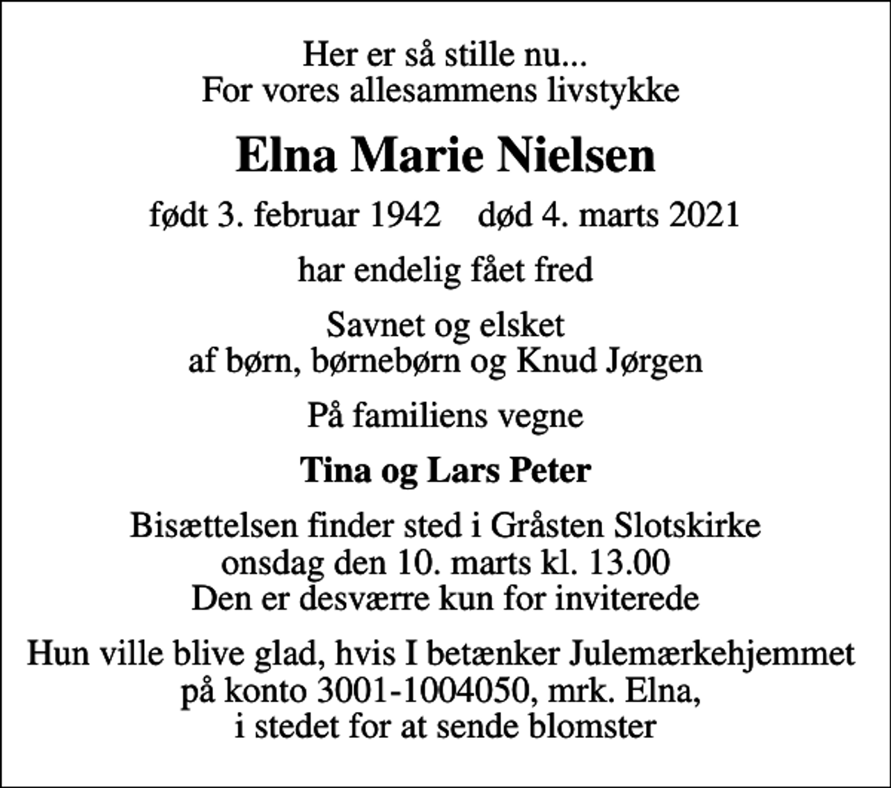 <p>Her er så stille nu... For vores allesammens livstykke<br />Elna Marie Nielsen<br />født 3. februar 1942 død 4. marts 2021<br />har endelig fået fred<br />Savnet og elsket af børn, børnebørn og Knud Jørgen<br />På familiens vegne<br />Tina og Lars Peter<br />Bisættelsen finder sted i Gråsten Slotskirke onsdag den 10. marts kl. 13.00 Den er desværre kun for inviterede<br />I stedet for evt. blomster kan man betænke<br />Julemærkefonden reg.3001konto1004050mrk. Elna Marie<br />Nielsen<br />Hun ville blive glad, hvis I betænker Julemærkehjemmet på konto 3001-1004050, mrk. Elna, i stedet for at sende blomster</p>