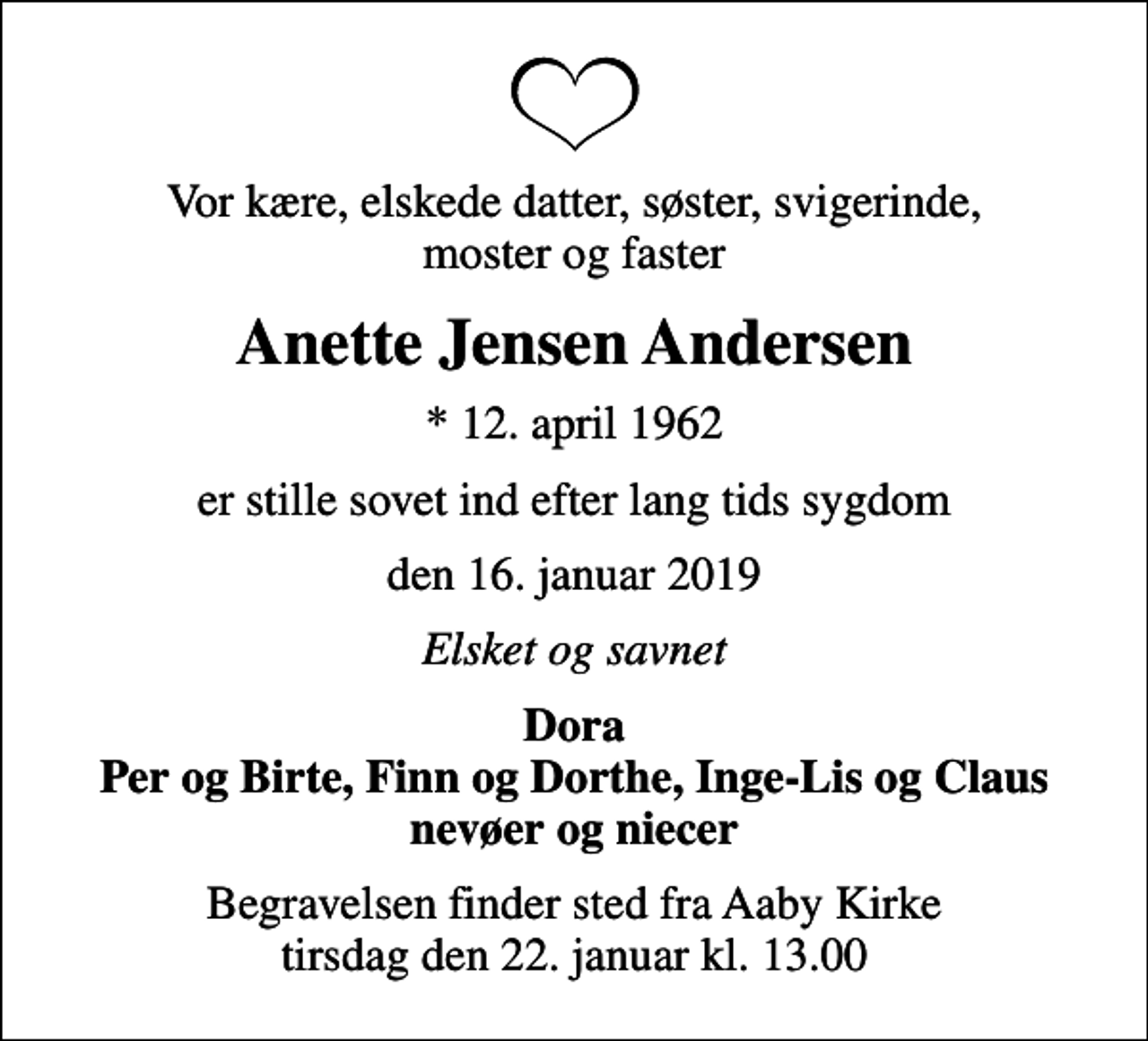 <p>Vor kære, elskede datter, søster, svigerinde, moster og faster<br />Anette Jensen Andersen<br />* 12. april 1962<br />er stille sovet ind efter lang tids sygdom<br />den 16. januar 2019<br />Elsket og savnet<br />Dora Per og Birte, Finn og Dorthe, Inge-Lis og Claus nevøer og niecer<br />Begravelsen finder sted fra Aaby Kirke tirsdag den 22. januar kl. 13.00</p>