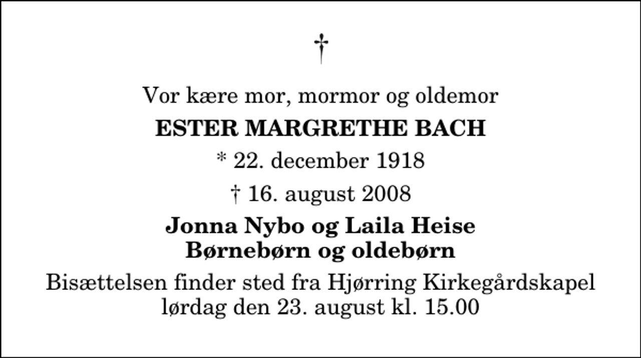 <p>Vor kære mor, mormor og oldemor<br />Ester Margrethe Bach<br />* 22. december 1918<br />✝ 16. august 2008<br />Jonna Nybo og Laila Heise Børnebørn og oldebørn<br />Bisættelsen finder sted fra Hjørring Kirkegårds Kapel lørdag den 23. august kl. 15.00</p>