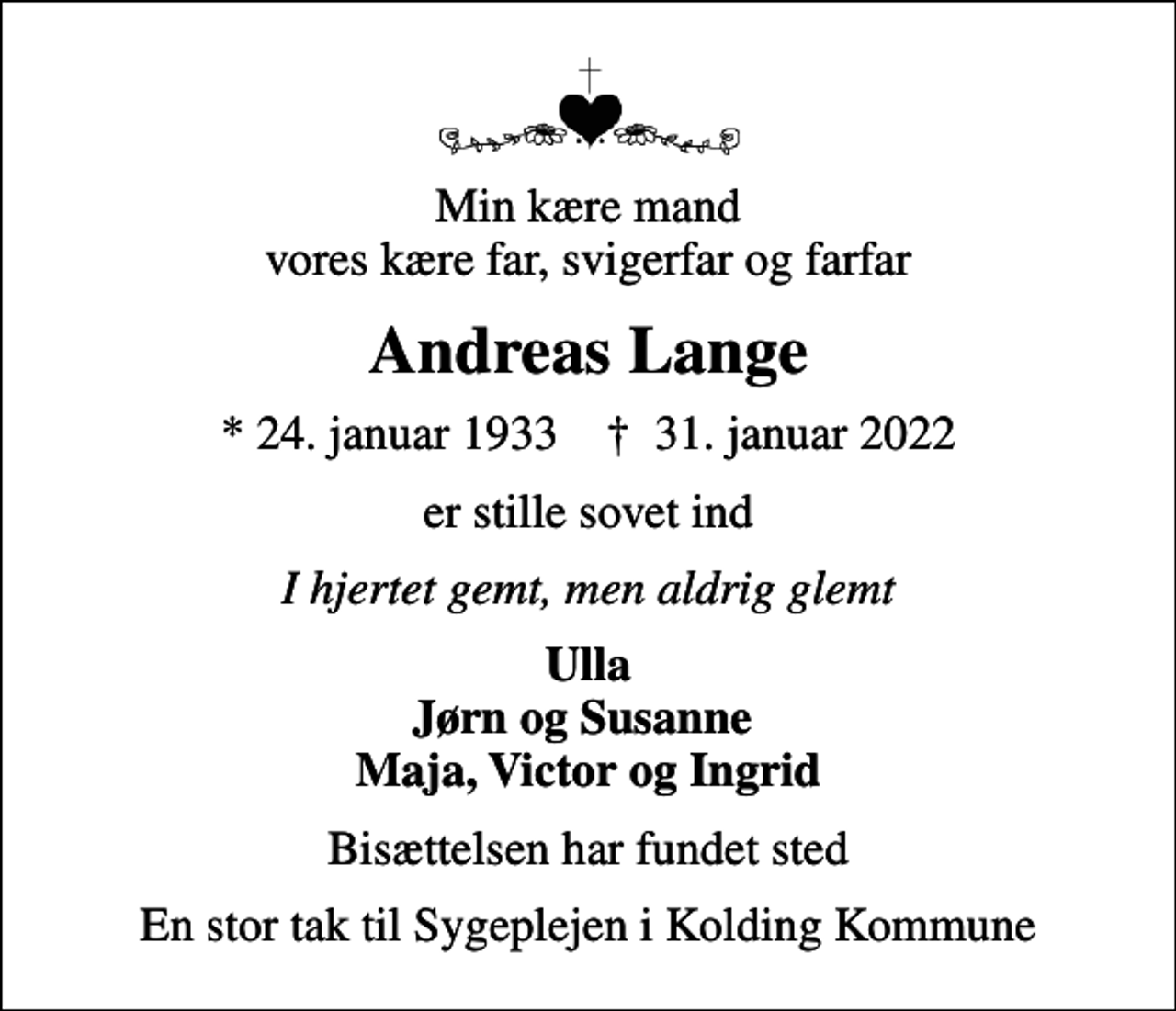 <p>Min kære mand vores kære far, svigerfar og farfar<br />Andreas Lange<br />* 24. januar 1933 ✝ 31. januar 2022<br />er stille sovet ind<br />I hjertet gemt, men aldrig glemt<br />Ulla Jørn og Susanne Maja, Victor og Ingrid<br />Bisættelsen har fundet sted<br />En stor tak til Sygeplejen i Kolding Kommune</p>