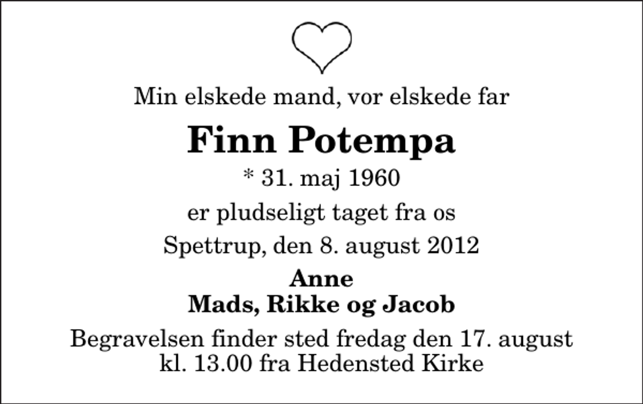 <p>Min elskede mand, vor elskede far<br />Finn Potempa<br />* 31. maj 1960<br />er pludseligt taget fra os<br />Spettrup, den 8. august 2012<br />Anne Mads, Rikke og Jacob<br />Begravelsen finder sted fredag den 17. august kl. 13.00 fra Hedensted Kirke</p>