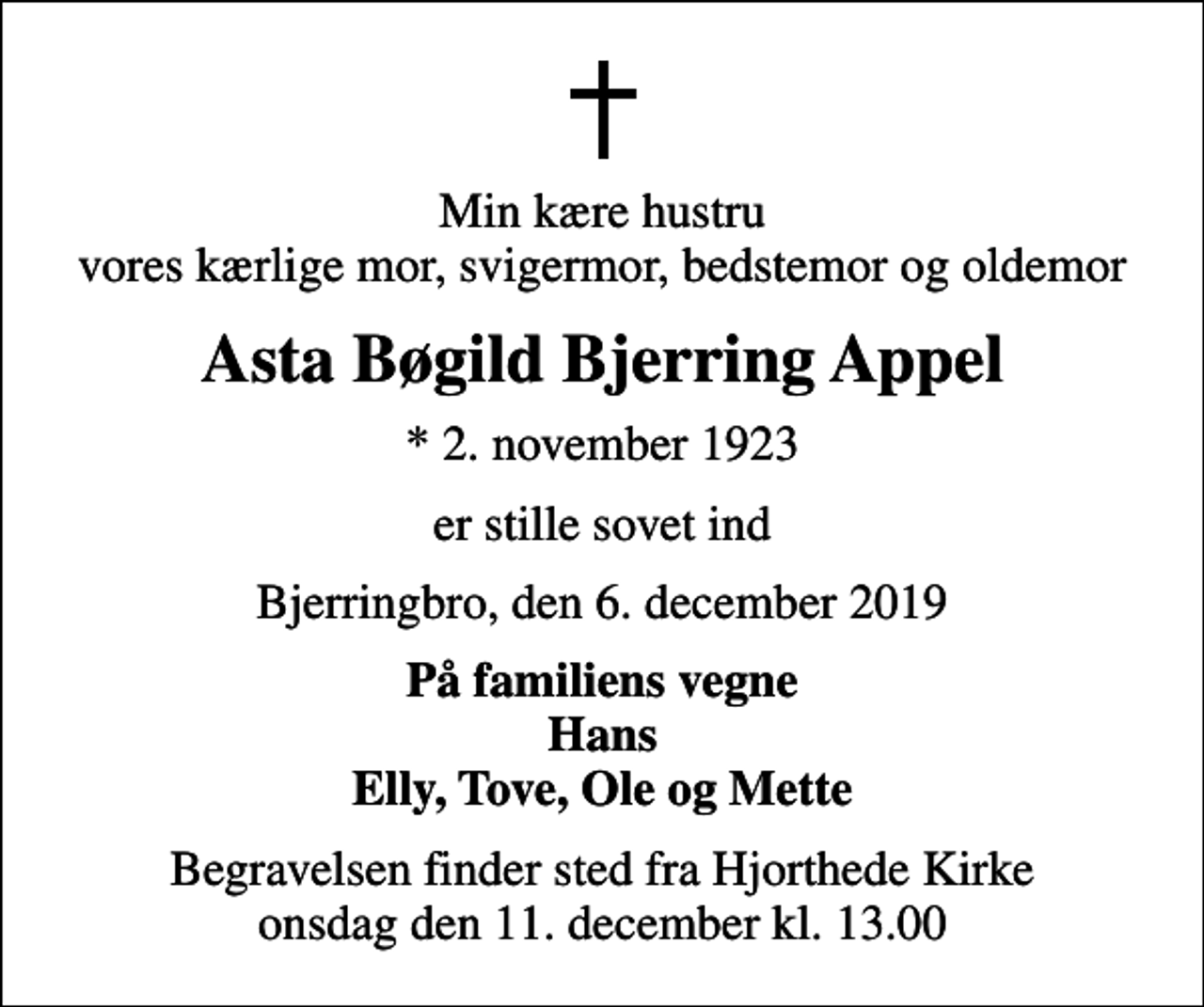 <p>Min kære hustru vores kærlige mor, svigermor, bedstemor og oldemor<br />Asta Bøgild Bjerring Appel<br />* 2. november 1923<br />er stille sovet ind<br />Bjerringbro, den 6. december 2019<br />På familiens vegne Hans Elly, Tove, Ole og Mette<br />Begravelsen finder sted fra Hjorthede Kirke onsdag den 11. december kl. 13.00</p>