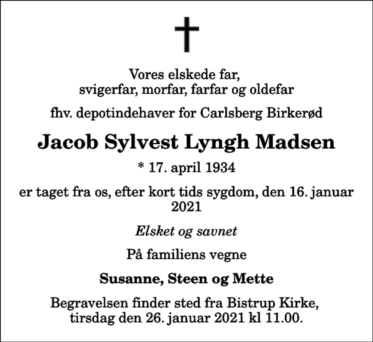 <p>Vores elskede far, svigerfar, morfar, farfar og oldefar<br />fhv. depotindehaver for Carlsberg Birkerød<br />Jacob Sylvest Lyngh Madsen<br />* 17. april 1934<br />er taget fra os, efter kort tids sygdom, den 16. januar 2021<br />Elsket og savnet<br />På familiens vegne<br />Susanne, Steen og Mette<br />Begravelsen finder sted fra Bistrup Kirke, tirsdag den 26. januar 2021 kl 11.00.</p>