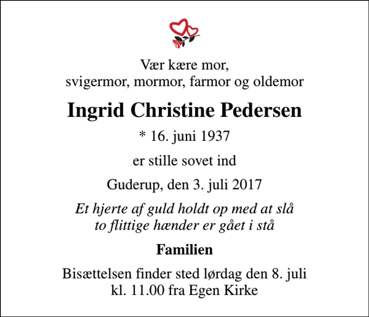 <p>Vær kære mor, svigermor, mormor, farmor og oldemor<br />Ingrid Christine Pedersen<br />* 16. juni 1937<br />er stille sovet ind<br />Guderup, den 3. juli 2017<br />Et hjerte af guld holdt op med at slå to flittige hænder er gået i stå<br />Familien<br />Bisættelsen finder sted lørdag den 8. juli kl. 11.00 fra Egen Kirke</p>