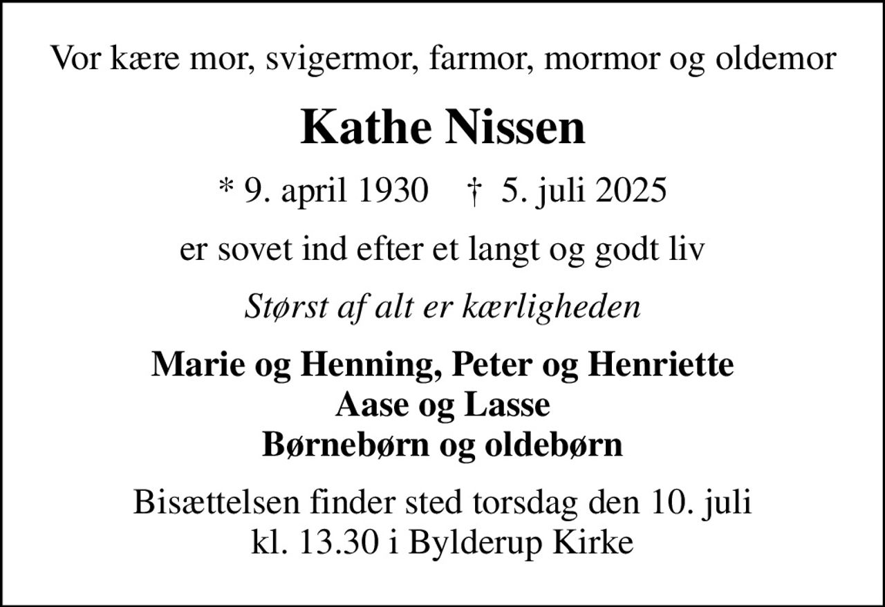 Vor kære mor, svigermor, farmor, mormor og oldemor
Kathe Nissen
* 9. april 1930    ✝ 5. juli 2025
er sovet ind efter et langt og godt liv
Størst af alt er kærligheden
Marie og Henning, Peter og Henriette Aase og Lasse Børnebørn og oldebørn
Bisættelsen finder sted torsdag den 10. juli kl. 13.30 i Bylderup Kirke