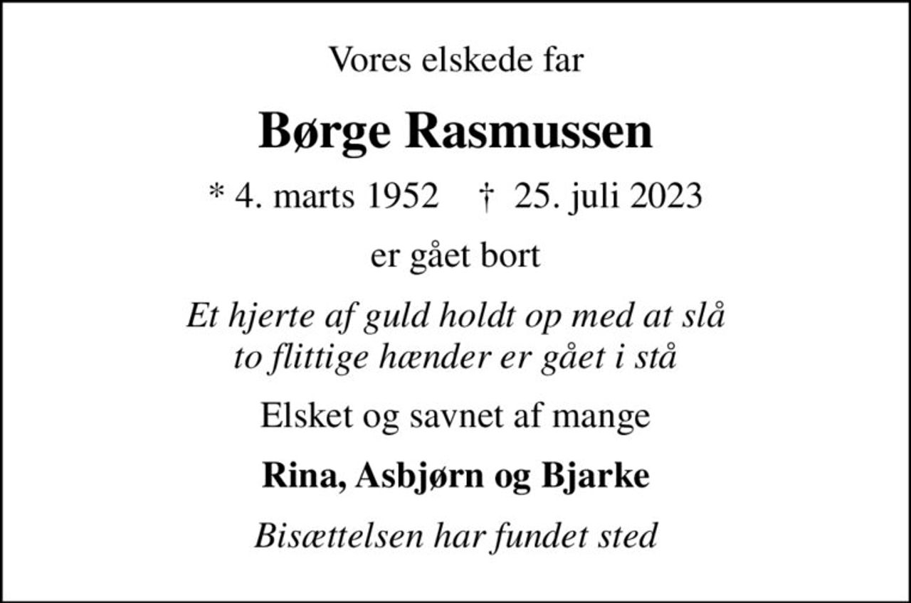 Vores elskede far
Børge Rasmussen
* 4. marts 1952    ✝ 25. juli 2023
er gået bort
Et hjerte af guld holdt op med at slå to flittige hænder er gået i stå
Elsket og savnet af mange
Rina, Asbjørn og Bjarke
Bisættelsen har fundet sted