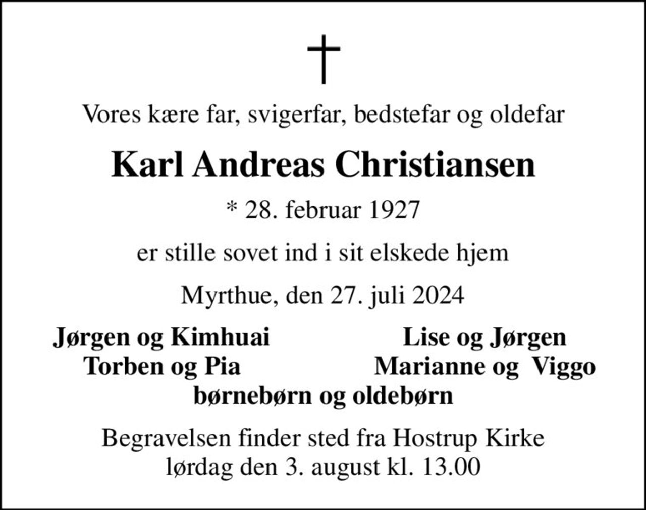 Vores kære far, svigerfar, bedstefar og oldefar
Karl Andreas Christiansen
* 28. februar 1927
er stille sovet ind i sit elskede hjem
Myrthue, den 27. juli 2024
Jørgen og Kimhuai
Lise og Jørgen
Torben og Pia
Marianne og  Viggo
Begravelsen finder sted fra Hostrup Kirke  lørdag den 3. august kl. 13.00