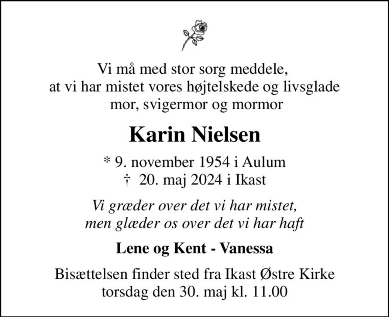 Vi må med stor sorg meddele,  at vi har mistet vores højtelskede og livsglade  mor, svigermor og mormor
Karin Nielsen
* 9. november 1954 i Aulum
						✝ 20. maj 2024 i Ikast
Vi græder over det vi har mistet, men glæder os over det vi har haft
Lene og Kent - Vanessa
Bisættelsen finder sted fra Ikast Østre Kirke  torsdag den 30. maj kl. 11.00