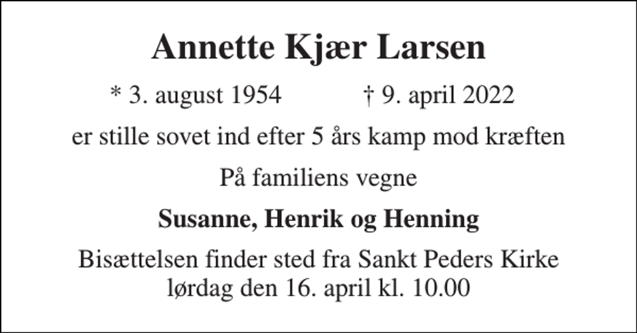<p>Annette Kjær Larsen<br />*​ 3. august 1954<br />†​ 9. april 2022​<br />er stille sovet ind efter 5 års kamp mod kræften<br />På familiens vegne<br />Susanne, Henrik og Henning<br />Bisættelsen​ finder sted fra Sankt Peders Kirke​ lørdag den 16. april​ kl. 10.00</p>