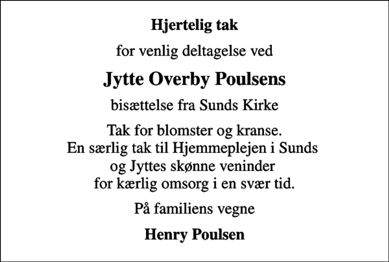 <p>Hjertelig tak<br />for venlig deltagelse ved<br />Jytte Overby Poulsens<br />bisættelse fra Sunds Kirke<br />Tak for blomster og kranse. En særlig tak til Hjemmeplejen i Sunds og Jyttes skønne veninder for kærlig omsorg i en svær tid.<br />På familiens vegne<br />Henry Poulsen</p>