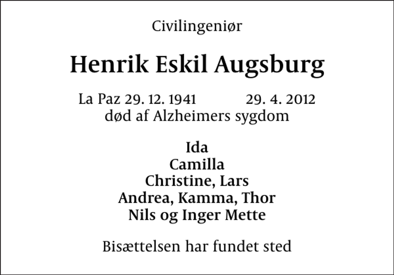<p>Civilingeniør<br />Henrik Eskil Augsburg<br />La Paz 29. 12. 1941 29. 4. 2012 død af Alzheimers sygdom<br />Ida Camilla Christine, Lars Andrea, Kamma, Thor Nils og Inger Mette<br />Bisættelsen har fundet sted</p>