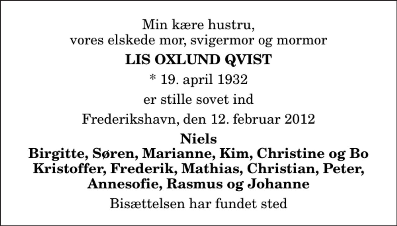 <p>Min kære hustru, vores elskede mor, svigermor og mormor<br />Lis Oxlund Qvist<br />* 19. april 1932<br />er stille sovet ind<br />Frederikshavn, den 12. februar 2012<br />Niels Birgitte, Søren, Marianne, Kim, Christine og Bo Kristoffer, Frederik, Mathias, Christian, Peter, Annesofie, Rasmus og Johanne<br />Bisættelsen har fundet sted</p>