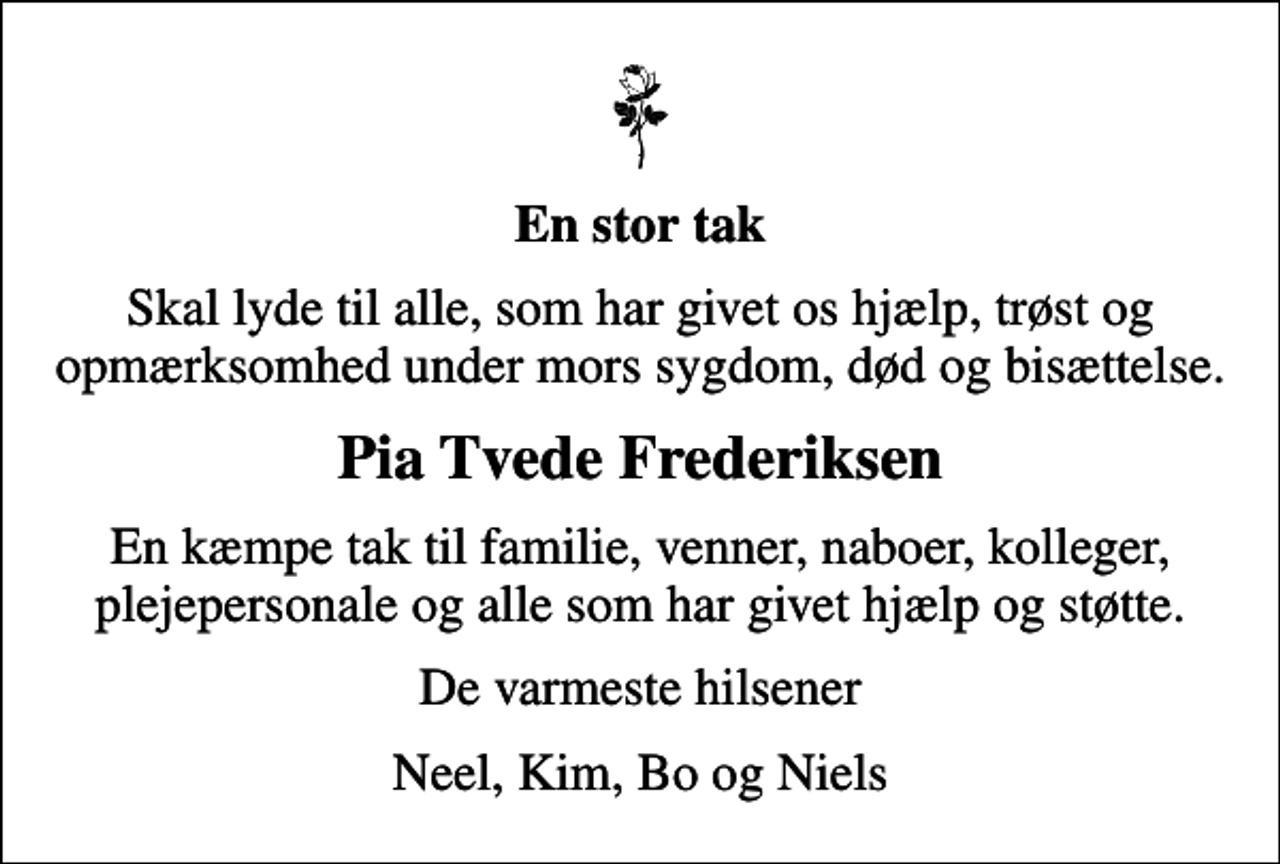 <p>En stor tak<br />Skal lyde til alle, som har givet os hjælp, trøst og opmærksomhed under mors sygdom, død og bisættelse.<br />Pia Tvede Frederiksen<br />En kæmpe tak til familie, venner, naboer, kolleger, plejepersonale og alle som har givet hjælp og støtte.<br />De varmeste hilsener<br />Neel, Kim, Bo og Niels</p>