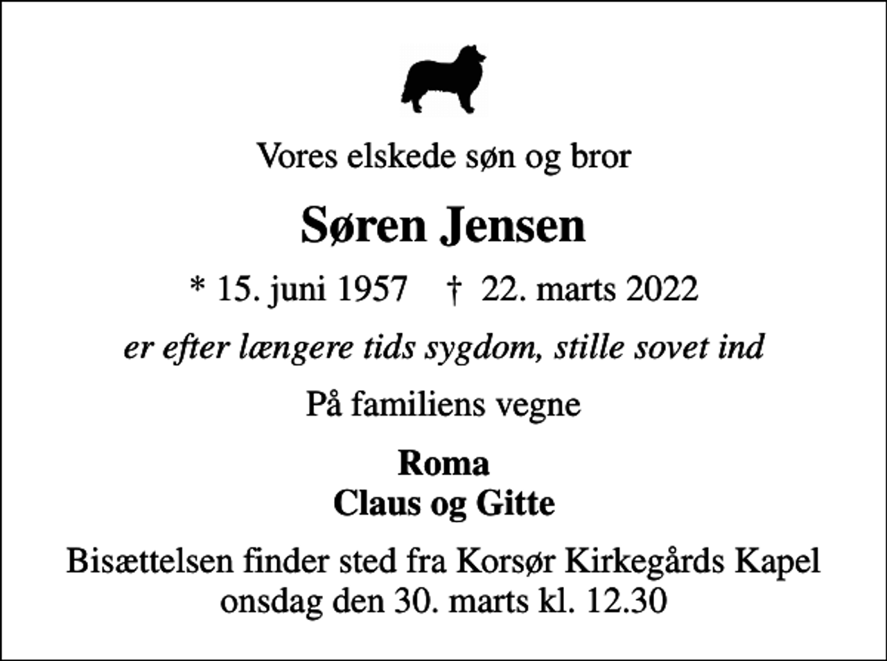 <p>Vores elskede søn og bror<br />Søren Jensen<br />* 15. juni 1957 ✝ 22. marts 2022<br />er efter længere tids sygdom, stille sovet ind<br />På familiens vegne<br />Roma Claus og Gitte<br />Bisættelsen finder sted fra Korsør Kirkegårds Kapel onsdag den 30. marts kl. 12.30</p>