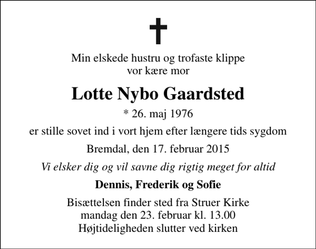 <p>Min elskede hustru og trofaste klippe vor kære mor<br />Lotte Nybo Gaardsted<br />* 26. maj 1976<br />er stille sovet ind i vort hjem efter længere tids sygdom<br />Bremdal, den 17. februar 2015<br />Vi elsker dig og vil savne dig rigtig meget for altid<br />Dennis, Frederik og Sofie<br />Bisættelsen finder sted fra Struer Kirke mandag den 23. februar kl. 13.00 Højtideligheden slutter ved kirken</p>